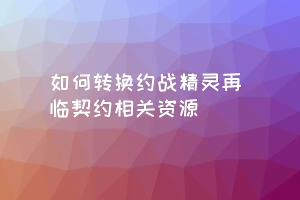 如何转换约战精灵再临契约相关资源