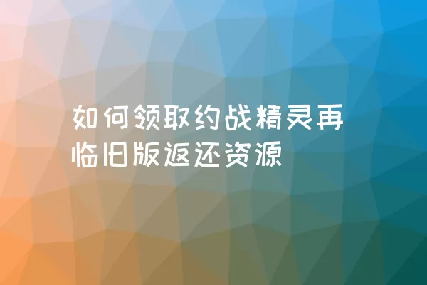 如何领取约战精灵再临旧版返还资源