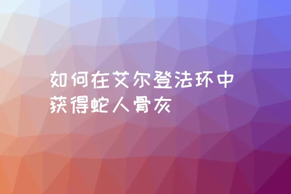 如何在艾尔登法环中获得蛇人骨灰