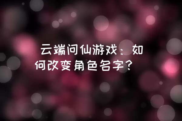  云端问仙游戏：如何改变角色名字？