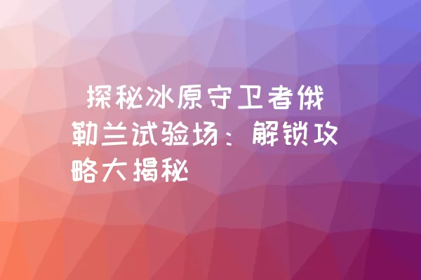  探秘冰原守卫者俄勒兰试验场：解锁攻略大揭秘