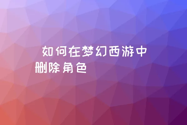  如何在梦幻西游中删除角色