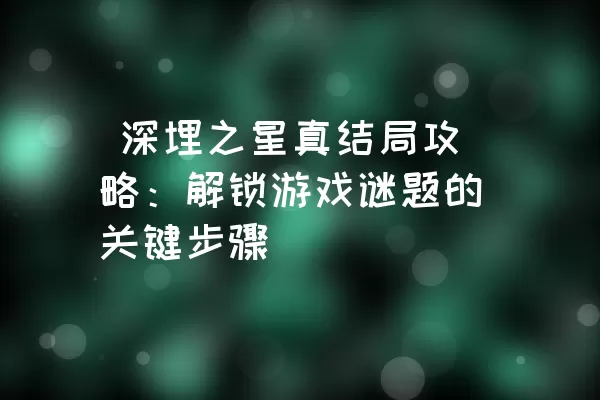  深埋之星真结局攻略：解锁游戏谜题的关键步骤