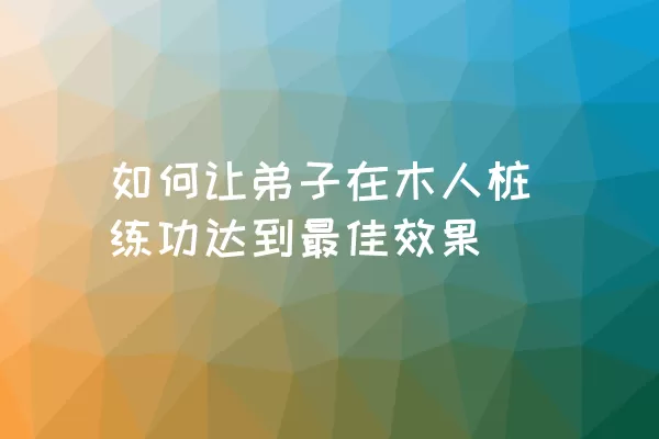 如何让弟子在木人桩练功达到最佳效果